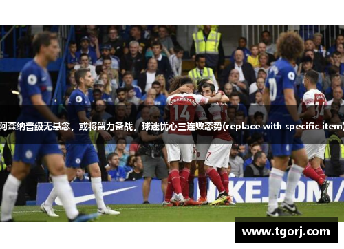 阿森纳晋级无悬念，或将留力备战，球迷忧心三连败态势(replace with specific item)